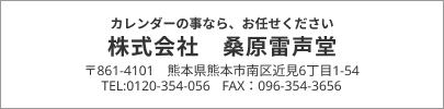 カレンダーの事なら、お任せください 株式会社 桑原雷声堂 〒861-4101 熊本県熊本市南区近見6丁目1-54 TEL:0120-354-056 FAX：096-354-3656