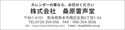 カレンダーの事なら、お任せください 株式会社 桑原雷声堂 〒861-4101 熊本県熊本市南区近見6丁目1-54 TEL:0120-354-056 FAX：096-354-3656 URL：https://www.5656shop.com/ E-Mail：shop@5656.com.jp